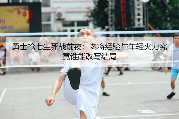 勇士抢七生死战前夜：老将经验与年轻火力究竟谁能改写结局